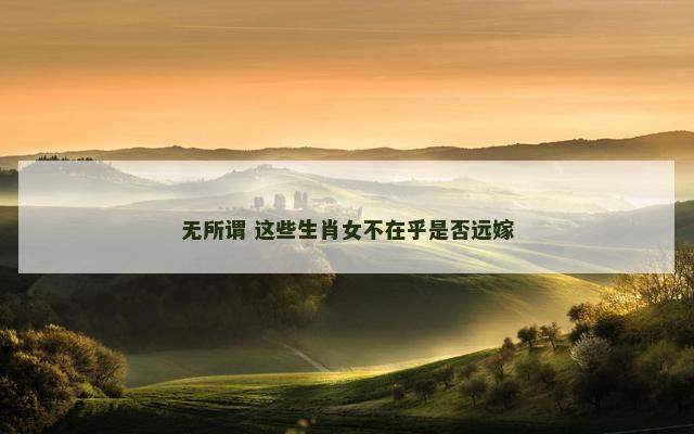 无所谓 这些生肖女不在乎是否远嫁