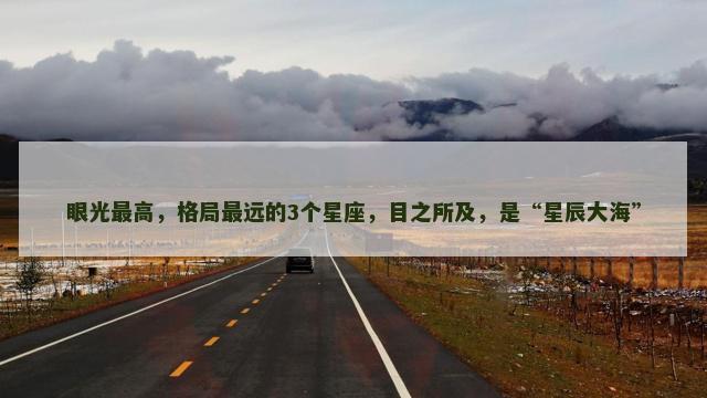 眼光最高，格局最远的3个星座，目之所及，是“星辰大海”