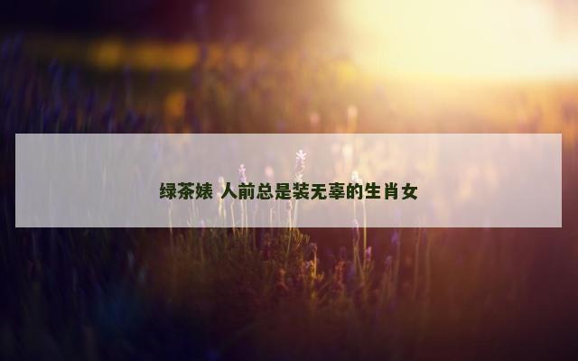 绿茶婊 人前总是装无辜的生肖女