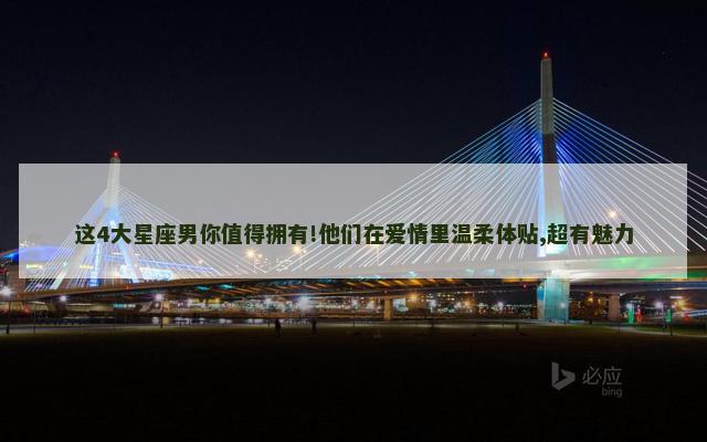 这4大星座男你值得拥有!他们在爱情里温柔体贴,超有魅力