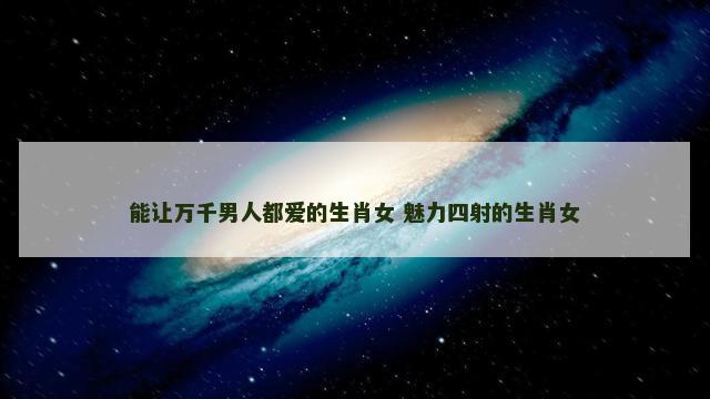 能让万千男人都爱的生肖女 魅力四射的生肖女