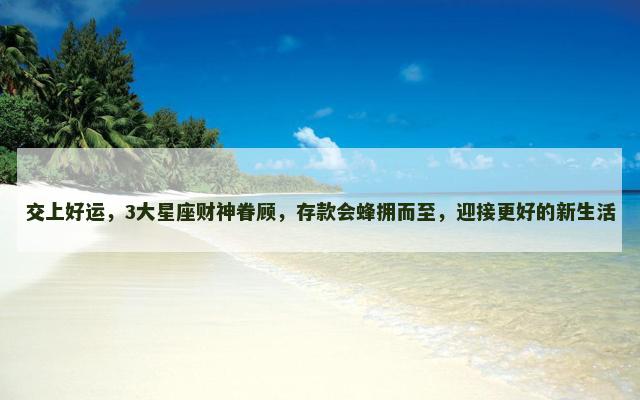 交上好运，3大星座财神眷顾，存款会蜂拥而至，迎接更好的新生活