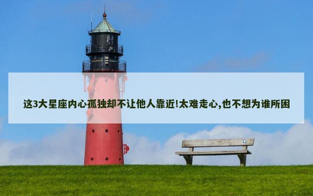 这3大星座内心孤独却不让他人靠近!太难走心,也不想为谁所困