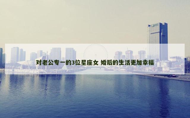 对老公专一的3位星座女 婚后的生活更加幸福