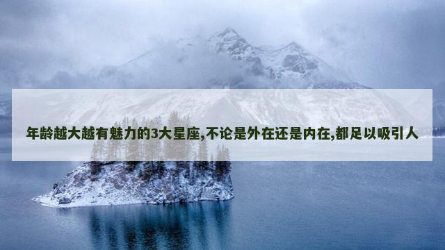 年龄越大越有魅力的3大星座,不论是外在还是内在,都足以吸引人