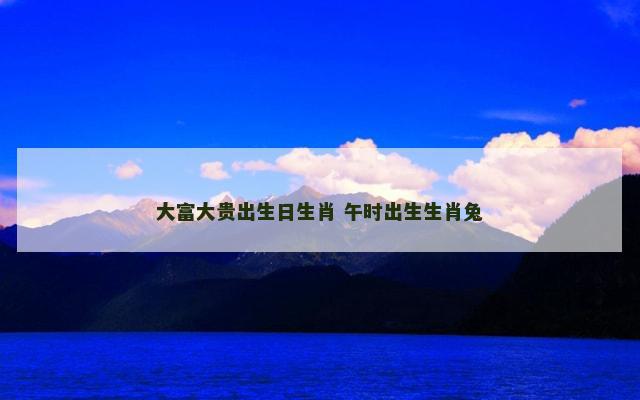 大富大贵出生日生肖 午时出生生肖兔