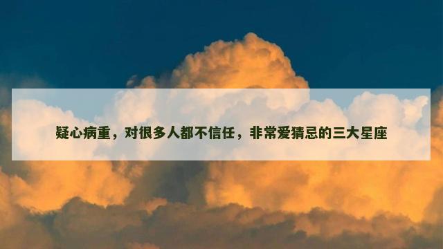 疑心病重，对很多人都不信任，非常爱猜忌的三大星座
