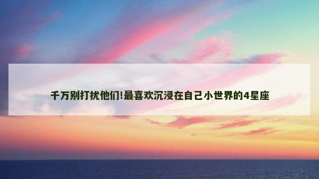 千万别打扰他们!最喜欢沉浸在自己小世界的4星座