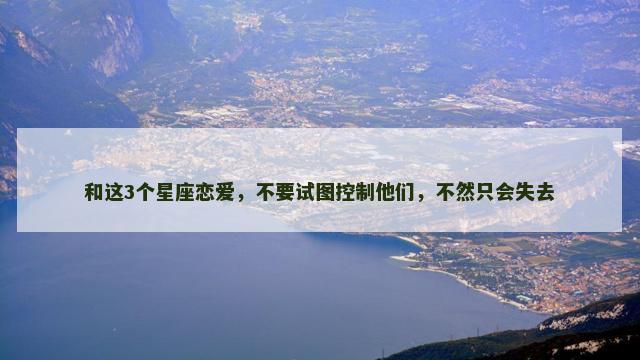 和这3个星座恋爱，不要试图控制他们，不然只会失去