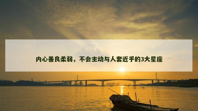 内心善良柔弱，不会主动与人套近乎的3大星座