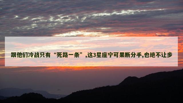 跟他们冷战只有“死路一条”,这3星座宁可果断分手,也绝不让步