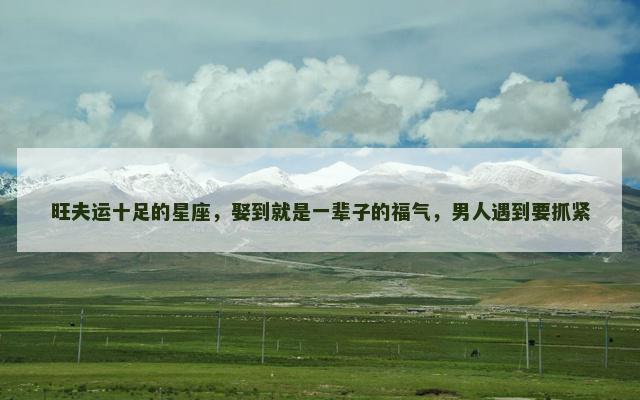 旺夫运十足的星座，娶到就是一辈子的福气，男人遇到要抓紧