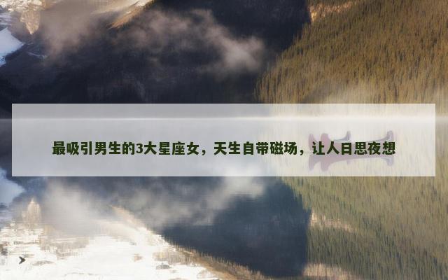 最吸引男生的3大星座女，天生自带磁场，让人日思夜想
