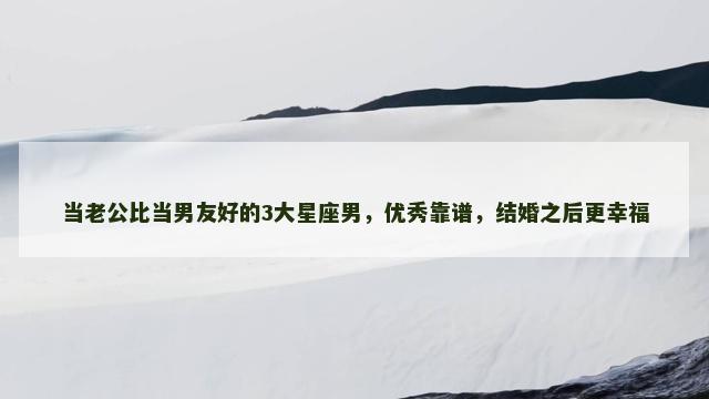 当老公比当男友好的3大星座男，优秀靠谱，结婚之后更幸福