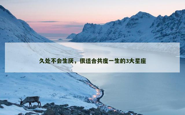 久处不会生厌，很适合共度一生的3大星座