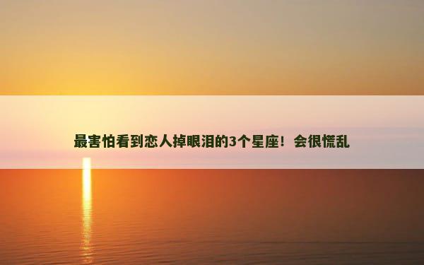 最害怕看到恋人掉眼泪的3个星座！会很慌乱