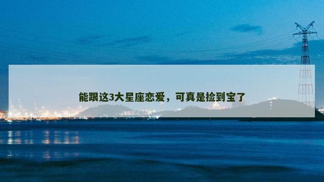 能跟这3大星座恋爱，可真是捡到宝了