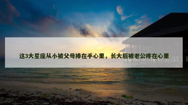 这3大星座从小被父母捧在手心里，长大后被老公疼在心里