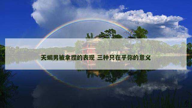 天蝎男被拿捏的表现 三种只在乎你的意义