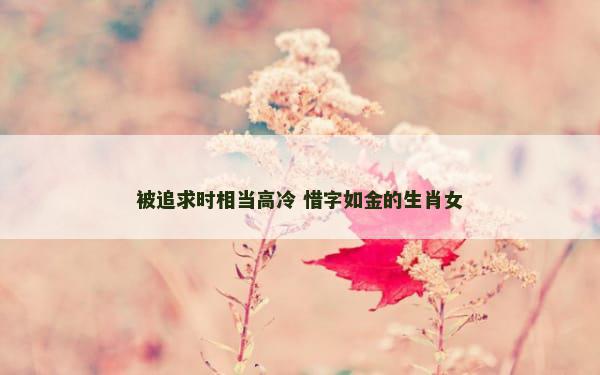 被追求时相当高冷 惜字如金的生肖女