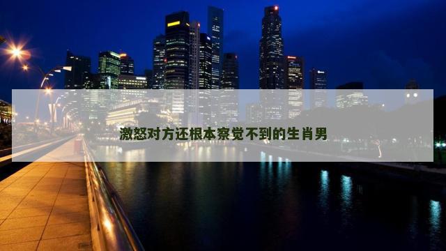 激怒对方还根本察觉不到的生肖男