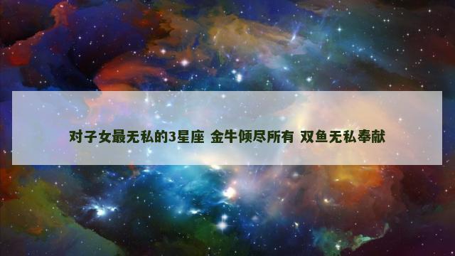 对子女最无私的3星座 金牛倾尽所有 双鱼无私奉献