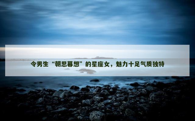 令男生“朝思暮想”的星座女，魅力十足气质独特