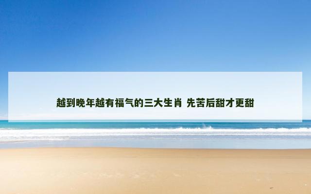 越到晚年越有福气的三大生肖 先苦后甜才更甜