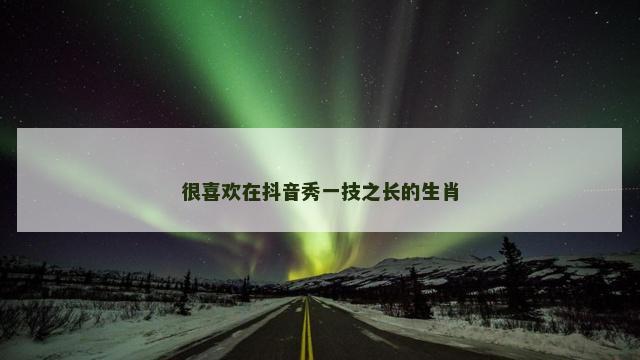 很喜欢在抖音秀一技之长的生肖