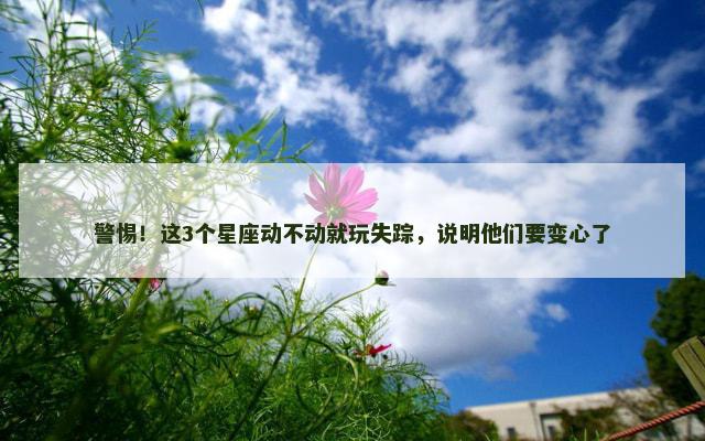 警惕！这3个星座动不动就玩失踪，说明他们要变心了