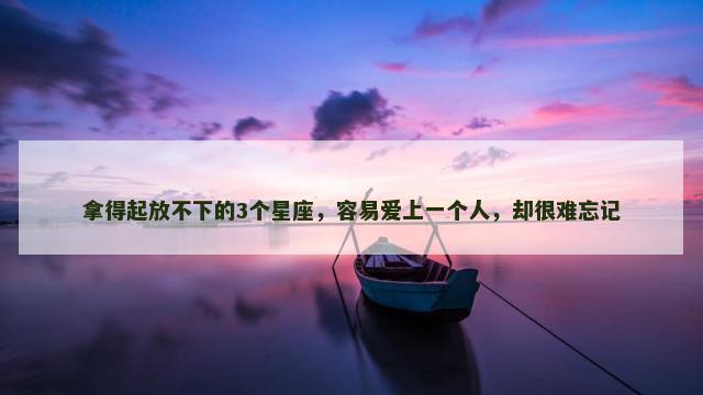 拿得起放不下的3个星座，容易爱上一个人，却很难忘记