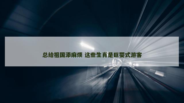 总给祖国添麻烦 这些生肖是巨婴式游客
