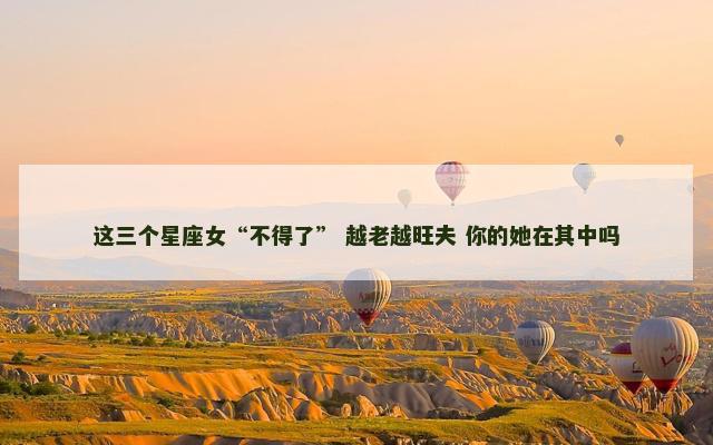 这三个星座女“不得了” 越老越旺夫 你的她在其中吗
