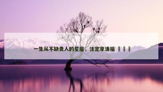 一生从不缺贵人的星座，注定享清福 ​​​