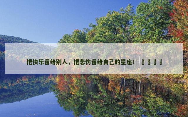 把快乐留给别人，把悲伤留给自己的星座！ ​​​​