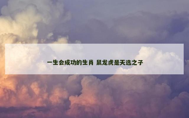 一生会成功的生肖 鼠龙虎是天选之子