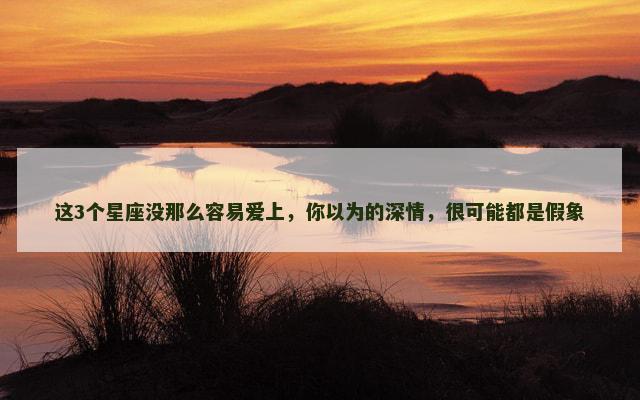 这3个星座没那么容易爱上，你以为的深情，很可能都是假象