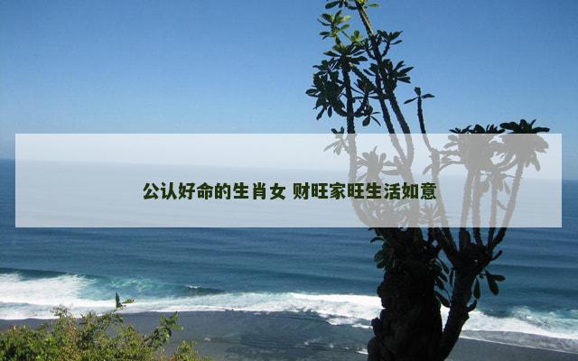 公认好命的生肖女 财旺家旺生活如意