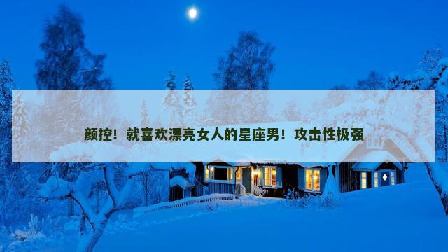 颜控！就喜欢漂亮女人的星座男！攻击性极强