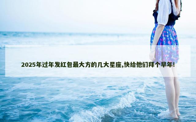 2025年过年发红包最大方的几大星座,快给他们拜个早年!