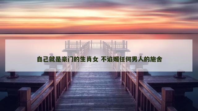 自己就是豪门的生肖女 不谄媚任何男人的施舍