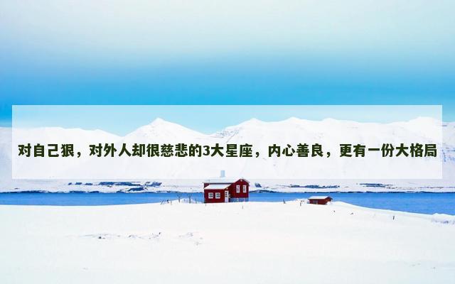 对自己狠，对外人却很慈悲的3大星座，内心善良，更有一份大格局
