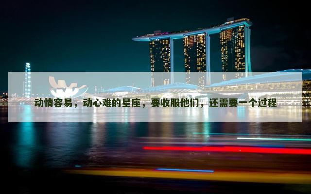 动情容易，动心难的星座，要收服他们，还需要一个过程