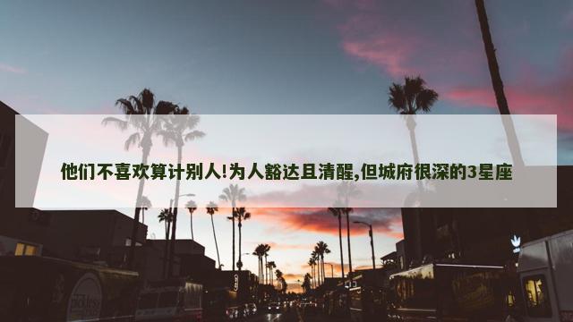 他们不喜欢算计别人!为人豁达且清醒,但城府很深的3星座