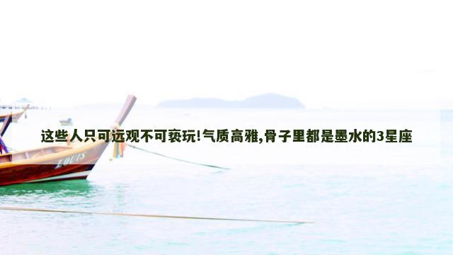 这些人只可远观不可亵玩!气质高雅,骨子里都是墨水的3星座
