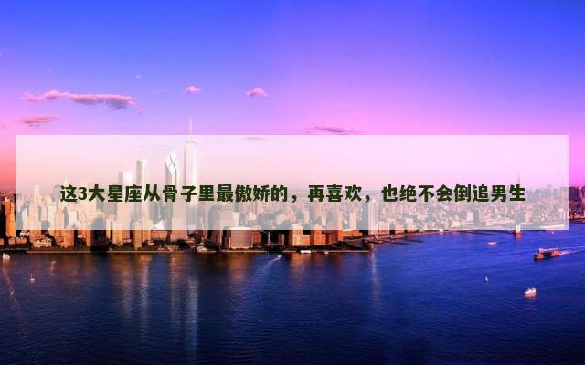 这3大星座从骨子里最傲娇的，再喜欢，也绝不会倒追男生