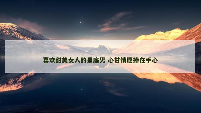 喜欢甜美女人的星座男 心甘情愿捧在手心