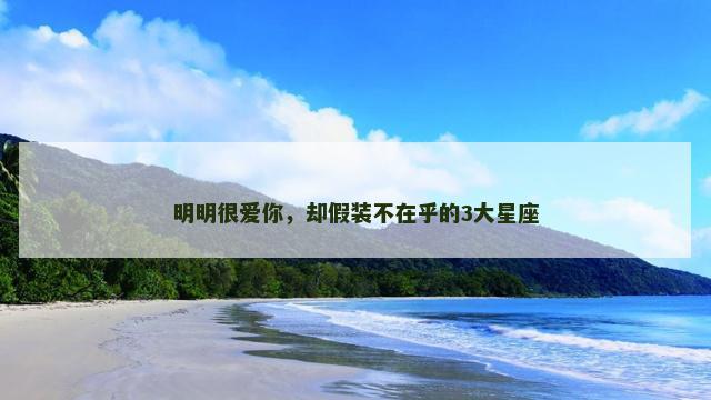 明明很爱你，却假装不在乎的3大星座