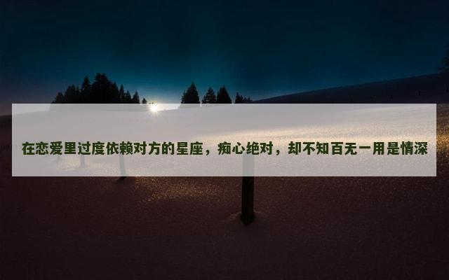 在恋爱里过度依赖对方的星座，痴心绝对，却不知百无一用是情深