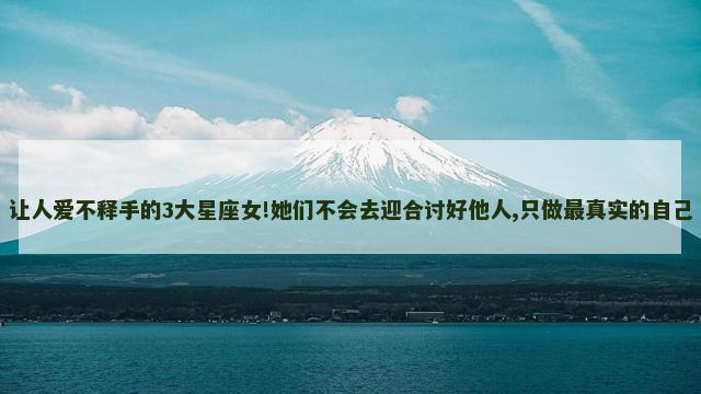 让人爱不释手的3大星座女!她们不会去迎合讨好他人,只做最真实的自己